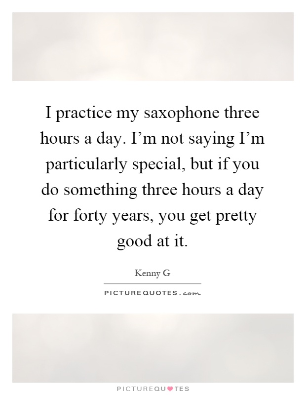 I practice my saxophone three hours a day. I'm not saying I'm particularly special, but if you do something three hours a day for forty years, you get pretty good at it Picture Quote #1
