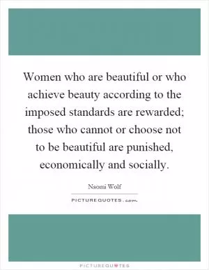Women who are beautiful or who achieve beauty according to the imposed standards are rewarded; those who cannot or choose not to be beautiful are punished, economically and socially Picture Quote #1