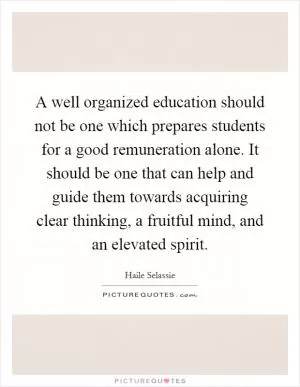 A well organized education should not be one which prepares students for a good remuneration alone. It should be one that can help and guide them towards acquiring clear thinking, a fruitful mind, and an elevated spirit Picture Quote #1
