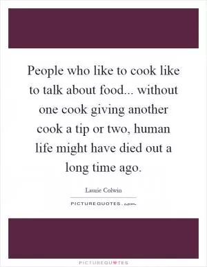 People who like to cook like to talk about food... without one cook giving another cook a tip or two, human life might have died out a long time ago Picture Quote #1