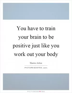 You have to train your brain to be positive just like you work out your body Picture Quote #1