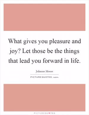 What gives you pleasure and joy? Let those be the things that lead you forward in life Picture Quote #1