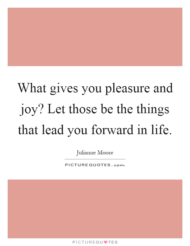 What gives you pleasure and joy? Let those be the things that lead you forward in life Picture Quote #1