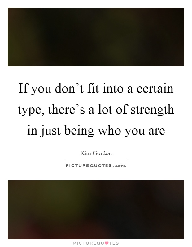If you don't fit into a certain type, there's a lot of strength in just being who you are Picture Quote #1