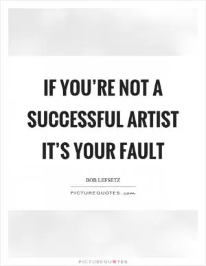 If you’re not a successful artist it’s your fault Picture Quote #1