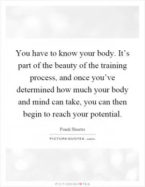 You have to know your body. It’s part of the beauty of the training process, and once you’ve determined how much your body and mind can take, you can then begin to reach your potential Picture Quote #1