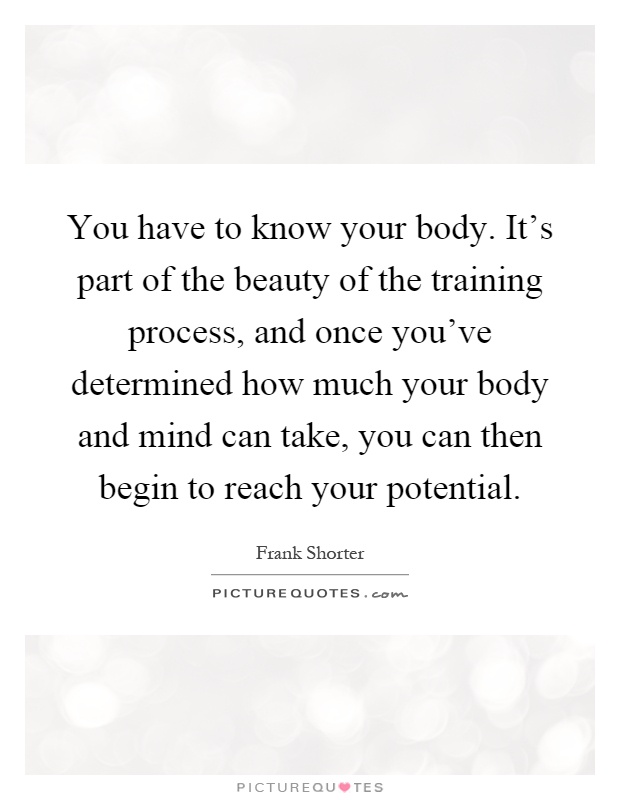 You have to know your body. It's part of the beauty of the training process, and once you've determined how much your body and mind can take, you can then begin to reach your potential Picture Quote #1
