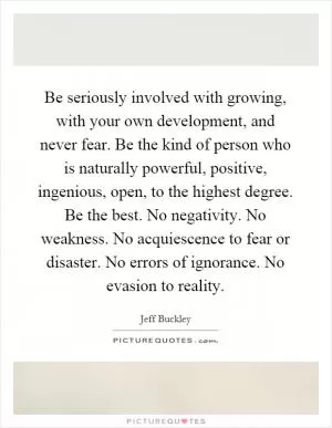 Be seriously involved with growing, with your own development, and never fear. Be the kind of person who is naturally powerful, positive, ingenious, open, to the highest degree. Be the best. No negativity. No weakness. No acquiescence to fear or disaster. No errors of ignorance. No evasion to reality Picture Quote #1
