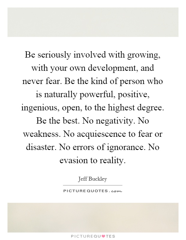 Be seriously involved with growing, with your own development, and never fear. Be the kind of person who is naturally powerful, positive, ingenious, open, to the highest degree. Be the best. No negativity. No weakness. No acquiescence to fear or disaster. No errors of ignorance. No evasion to reality Picture Quote #1