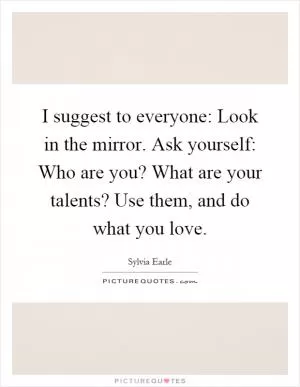 I suggest to everyone: Look in the mirror. Ask yourself: Who are you? What are your talents? Use them, and do what you love Picture Quote #1
