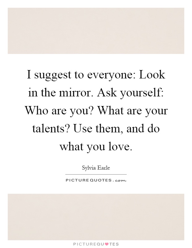 I suggest to everyone: Look in the mirror. Ask yourself: Who are you? What are your talents? Use them, and do what you love Picture Quote #1