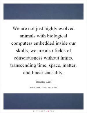 We are not just highly evolved animals with biological computers embedded inside our skulls; we are also fields of consciousness without limits, transcending time, space, matter, and linear causality Picture Quote #1