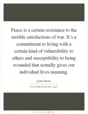 Peace is a certain resistance to the terrible satisfactions of war. It’s a commitment to living with a certain kind of vulnerability to others and susceptibility to being wounded that actually gives our individual lives meaning Picture Quote #1