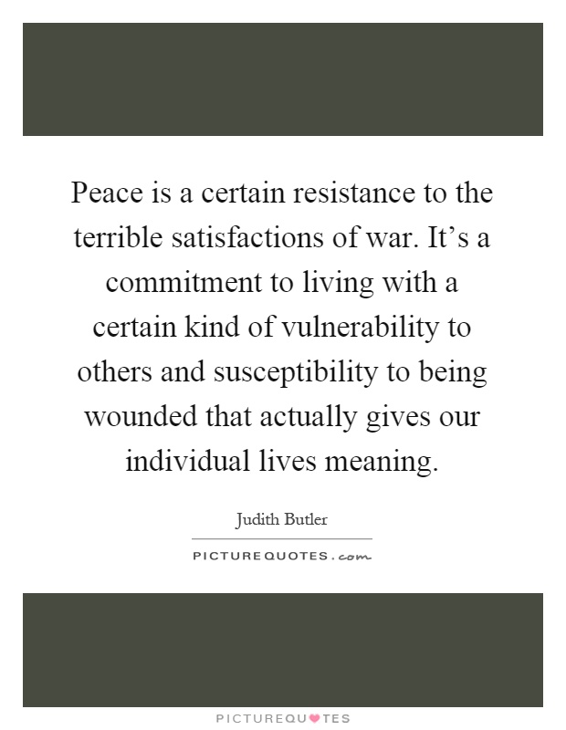 Peace is a certain resistance to the terrible satisfactions of war. It's a commitment to living with a certain kind of vulnerability to others and susceptibility to being wounded that actually gives our individual lives meaning Picture Quote #1