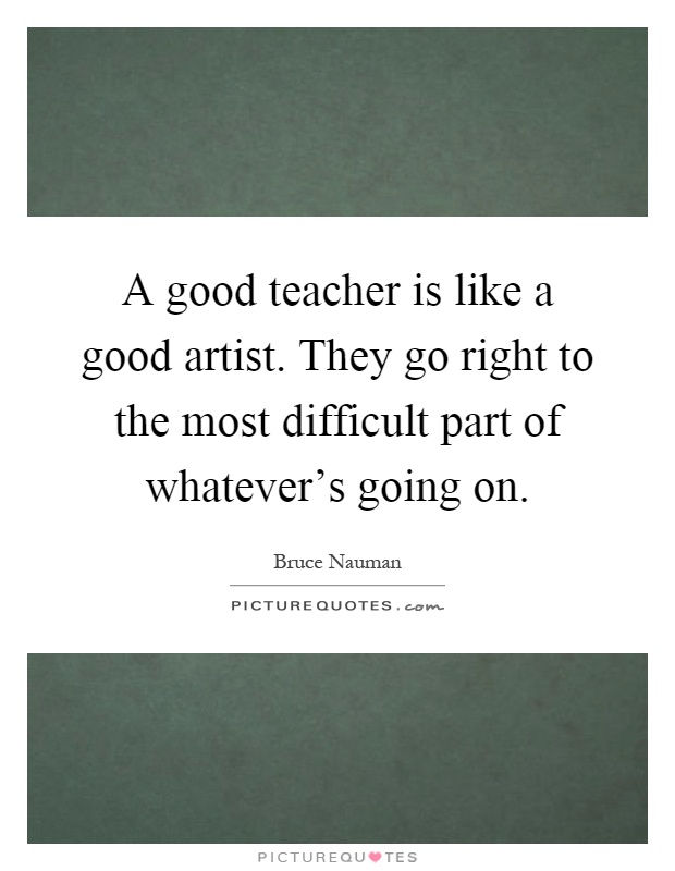 A good teacher is like a good artist. They go right to the most difficult part of whatever's going on Picture Quote #1
