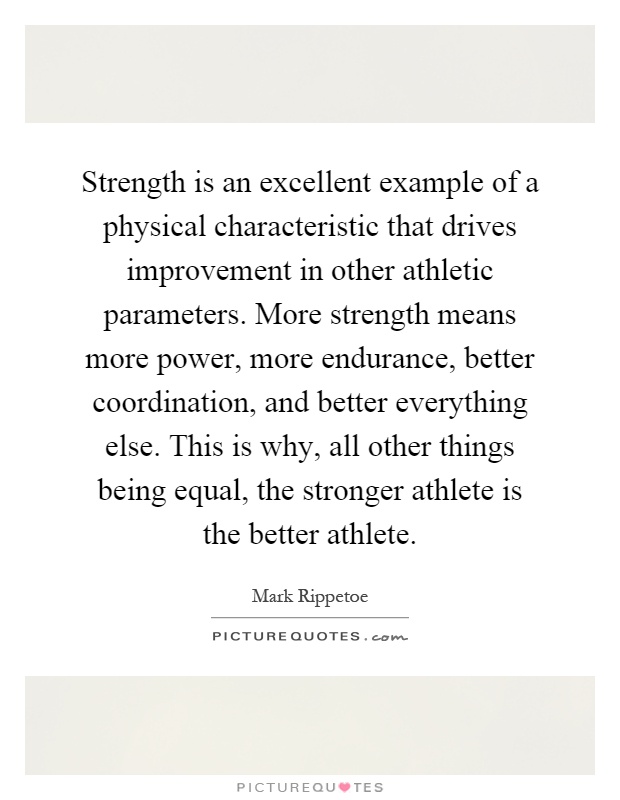 Strength is an excellent example of a physical characteristic that drives improvement in other athletic parameters. More strength means more power, more endurance, better coordination, and better everything else. This is why, all other things being equal, the stronger athlete is the better athlete Picture Quote #1