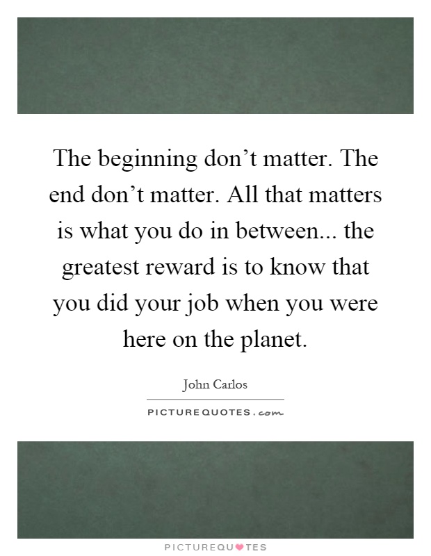 The beginning don't matter. The end don't matter. All that matters is what you do in between... the greatest reward is to know that you did your job when you were here on the planet Picture Quote #1