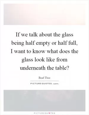 If we talk about the glass being half empty or half full, I want to know what does the glass look like from underneath the table? Picture Quote #1