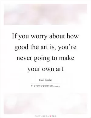 If you worry about how good the art is, you’re never going to make your own art Picture Quote #1