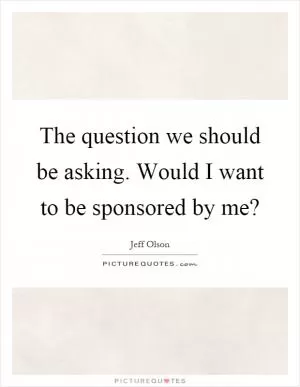 The question we should be asking. Would I want to be sponsored by me? Picture Quote #1