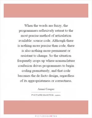 When the words are fuzzy, the programmers reflexively retreat to the most precise method of articulation available: source code. Although there is nothing more precise than code, there is also nothing more permanent or resistant to change. So the situation frequently crops up where nomenclature confusion drives programmers to begin coding prematurely, and that code becomes the de facto design, regardless of its appropriateness or correctness Picture Quote #1