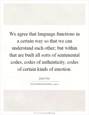 We agree that language functions in a certain way so that we can understand each other; but within that are built all sorts of sentimental codes, codes of authenticity, codes of certain kinds of emotion Picture Quote #1