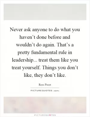 Never ask anyone to do what you haven’t done before and wouldn’t do again. That’s a pretty fundamental rule in leadership... treat them like you treat yourself. Things you don’t like, they don’t like Picture Quote #1