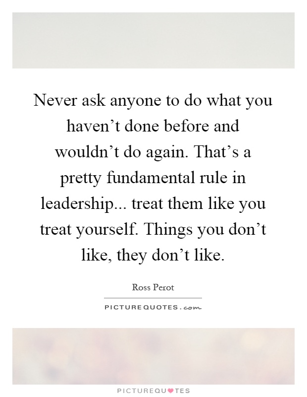 Never ask anyone to do what you haven't done before and wouldn't do again. That's a pretty fundamental rule in leadership... treat them like you treat yourself. Things you don't like, they don't like Picture Quote #1