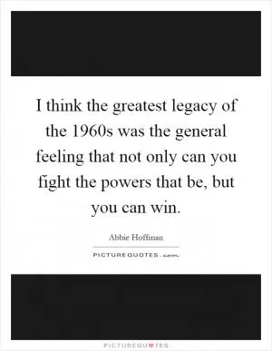 I think the greatest legacy of the 1960s was the general feeling that not only can you fight the powers that be, but you can win Picture Quote #1