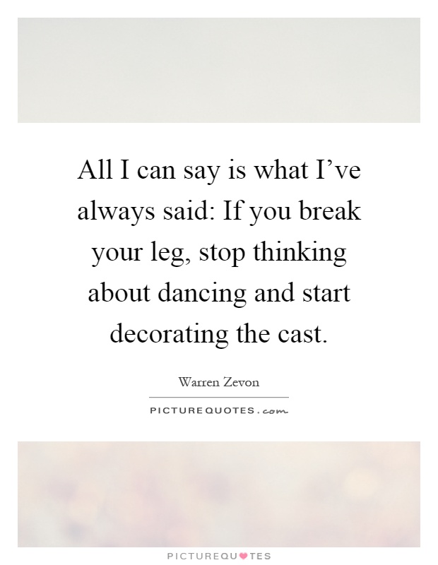 All I can say is what I've always said: If you break your leg, stop thinking about dancing and start decorating the cast Picture Quote #1