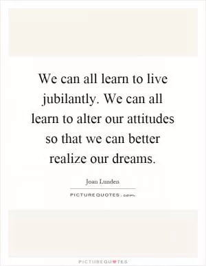 We can all learn to live jubilantly. We can all learn to alter our attitudes so that we can better realize our dreams Picture Quote #1