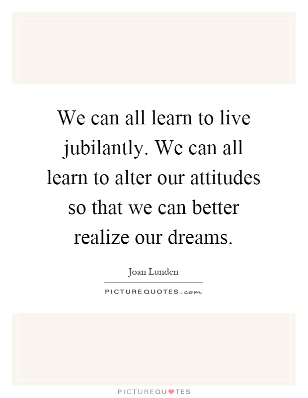 We can all learn to live jubilantly. We can all learn to alter our attitudes so that we can better realize our dreams Picture Quote #1