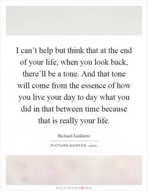 I can’t help but think that at the end of your life, when you look back, there’ll be a tone. And that tone will come from the essence of how you live your day to day what you did in that between time because that is really your life Picture Quote #1