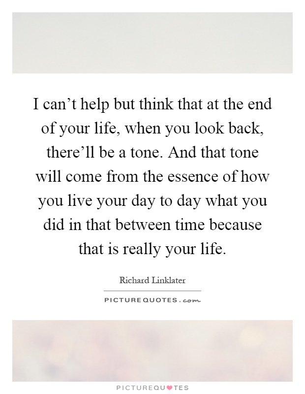 I can't help but think that at the end of your life, when you look back, there'll be a tone. And that tone will come from the essence of how you live your day to day what you did in that between time because that is really your life Picture Quote #1