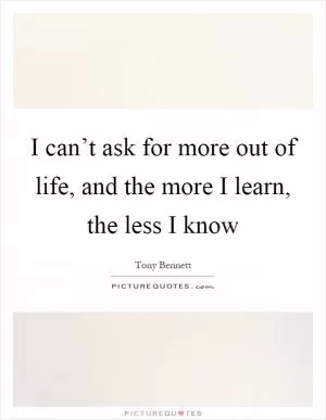 I can’t ask for more out of life, and the more I learn, the less I know Picture Quote #1