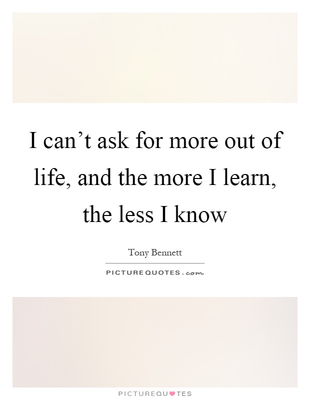 I can't ask for more out of life, and the more I learn, the less I know Picture Quote #1