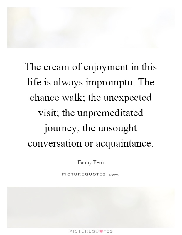 The cream of enjoyment in this life is always impromptu. The chance walk; the unexpected visit; the unpremeditated journey; the unsought conversation or acquaintance Picture Quote #1