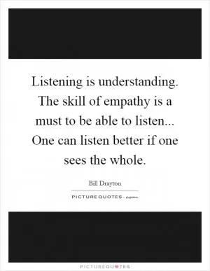 Listening is understanding. The skill of empathy is a must to be able to listen... One can listen better if one sees the whole Picture Quote #1