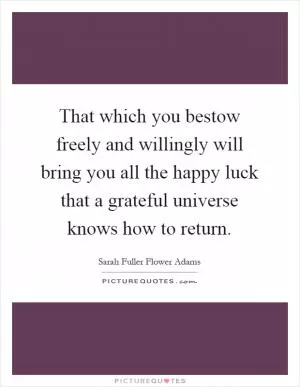 That which you bestow freely and willingly will bring you all the happy luck that a grateful universe knows how to return Picture Quote #1