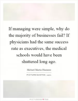 If managing were simple, why do the majority of businesses fail? If physicians had the same success rate as executives, the medical schools would have been shuttered long ago Picture Quote #1
