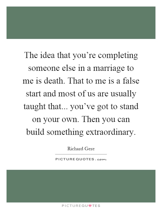 The idea that you're completing someone else in a marriage to me is death. That to me is a false start and most of us are usually taught that... you've got to stand on your own. Then you can build something extraordinary Picture Quote #1