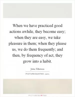 When we have practiced good actions awhile, they become easy; when they are easy, we take pleasure in them; when they please us, we do them frequently; and then, by frequency of act, they grow into a habit Picture Quote #1