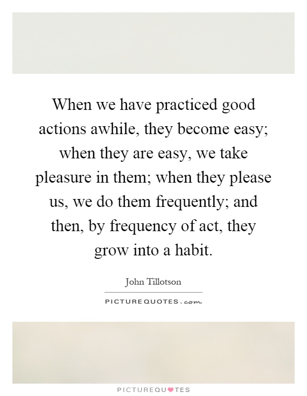 When we have practiced good actions awhile, they become easy; when they are easy, we take pleasure in them; when they please us, we do them frequently; and then, by frequency of act, they grow into a habit Picture Quote #1