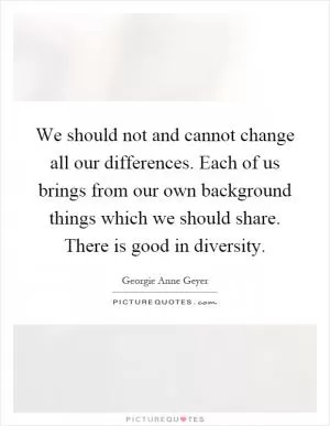 We should not and cannot change all our differences. Each of us brings from our own background things which we should share. There is good in diversity Picture Quote #1