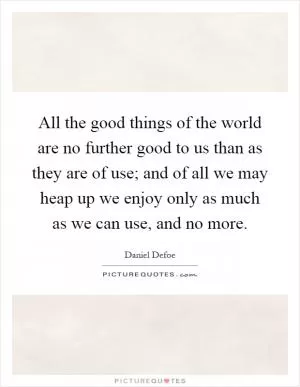 All the good things of the world are no further good to us than as they are of use; and of all we may heap up we enjoy only as much as we can use, and no more Picture Quote #1