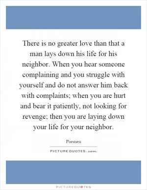 There is no greater love than that a man lays down his life for his neighbor. When you hear someone complaining and you struggle with yourself and do not answer him back with complaints; when you are hurt and bear it patiently, not looking for revenge; then you are laying down your life for your neighbor Picture Quote #1
