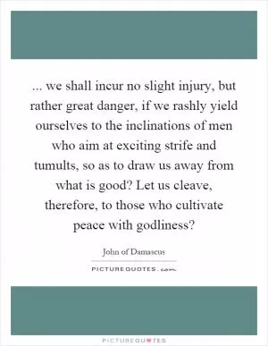 ... we shall incur no slight injury, but rather great danger, if we rashly yield ourselves to the inclinations of men who aim at exciting strife and tumults, so as to draw us away from what is good? Let us cleave, therefore, to those who cultivate peace with godliness? Picture Quote #1
