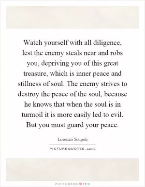 Watch yourself with all diligence, lest the enemy steals near and robs you, depriving you of this great treasure, which is inner peace and stillness of soul. The enemy strives to destroy the peace of the soul, because he knows that when the soul is in turmoil it is more easily led to evil. But you must guard your peace Picture Quote #1