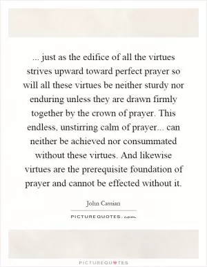 ... just as the edifice of all the virtues strives upward toward perfect prayer so will all these virtues be neither sturdy nor enduring unless they are drawn firmly together by the crown of prayer. This endless, unstirring calm of prayer... can neither be achieved nor consummated without these virtues. And likewise virtues are the prerequisite foundation of prayer and cannot be effected without it Picture Quote #1