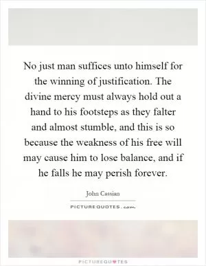 No just man suffices unto himself for the winning of justification. The divine mercy must always hold out a hand to his footsteps as they falter and almost stumble, and this is so because the weakness of his free will may cause him to lose balance, and if he falls he may perish forever Picture Quote #1